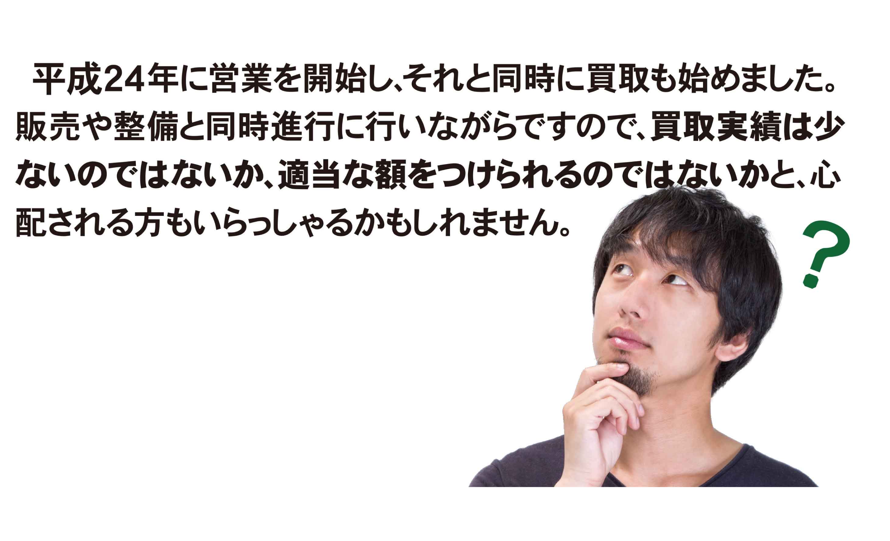 平成24年に営業を開始し、それと同時に買取も始めました。販売や整備と同時進行に行いながらですので、買取実績は少ないのではないか、適当な金額をつけられるのではないかと、心配される方がいらっしゃるかもしれません。