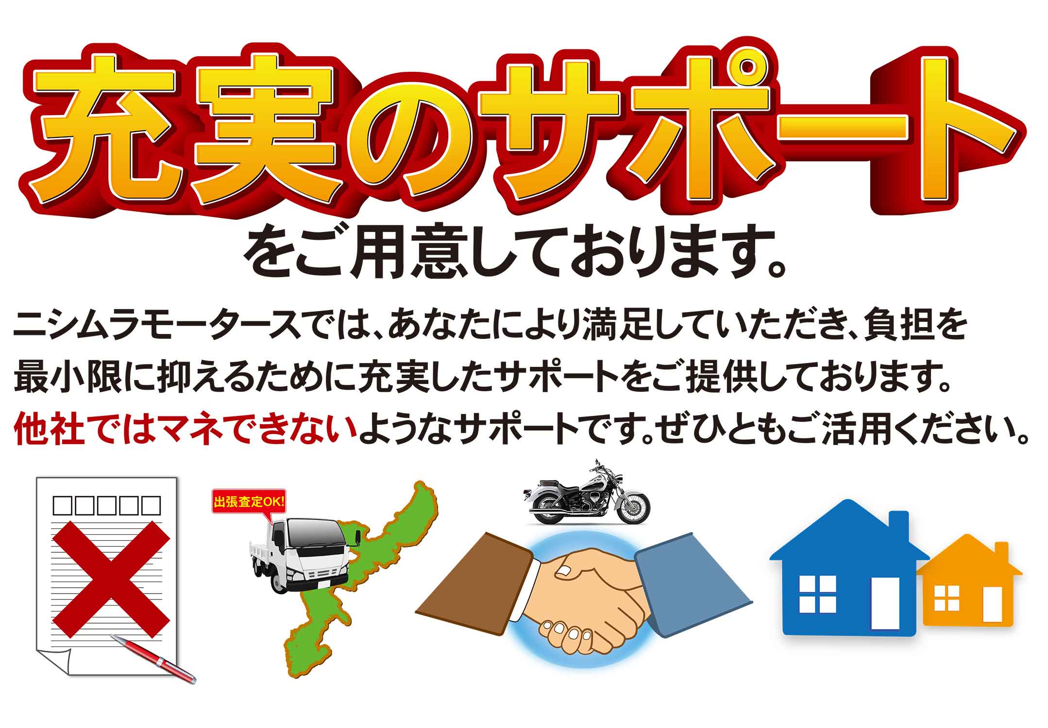 充実のサポートをご用意しております。ニシムラモータースでは、あなたにより満足していただき、負担を最小限に抑えるために充実したサポートをご提供しております。他社ではマネのできないようなサポートです。是非ともご利用下さい。