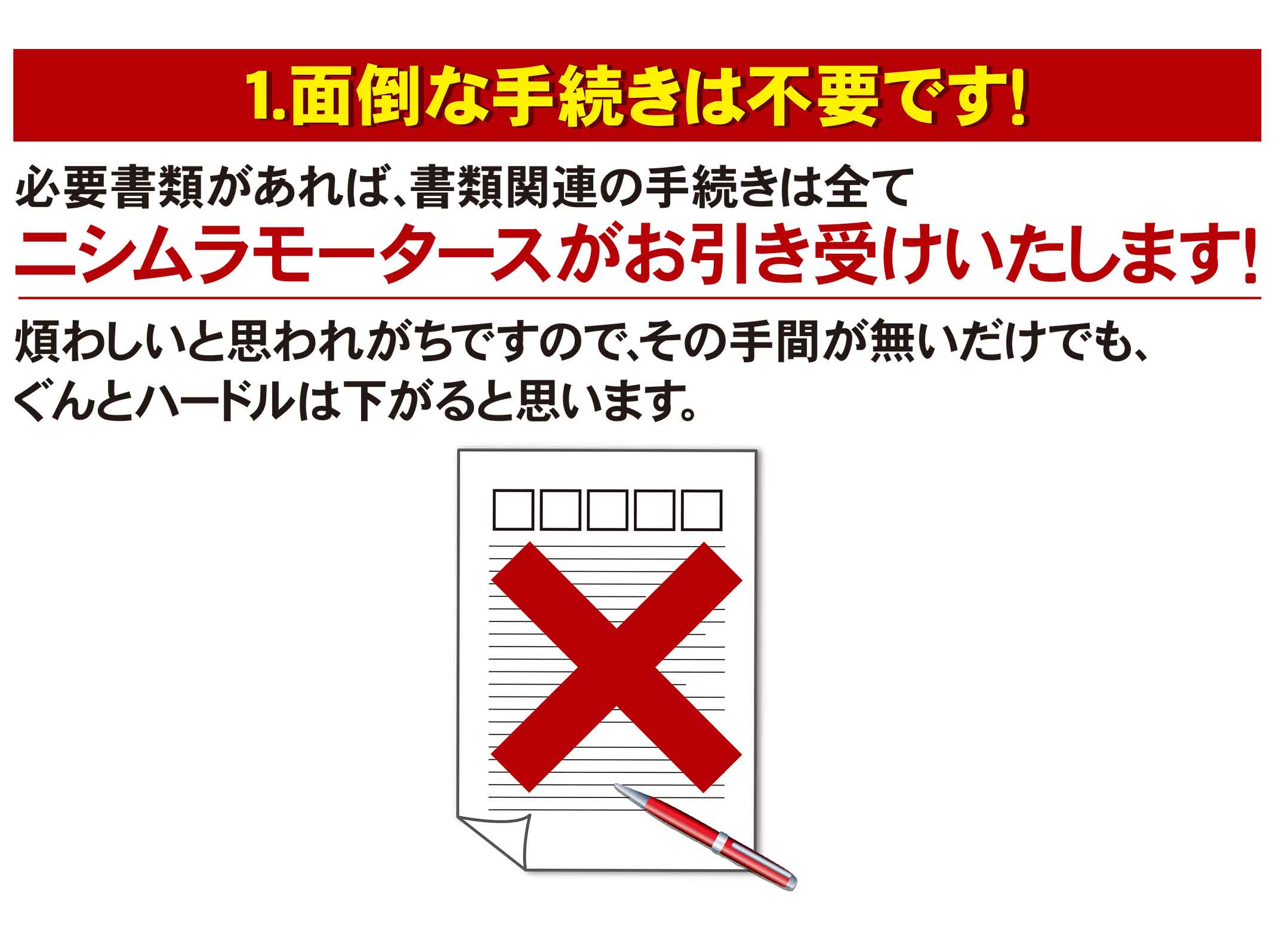 1.面倒な手続きは不要です！必要書類があれば、書類関連の手続きはニシムラモータースがお引き受けします！煩わしいと思われがちですので、その手間が無いだけでも、ぐんとハードルは下がると思います。