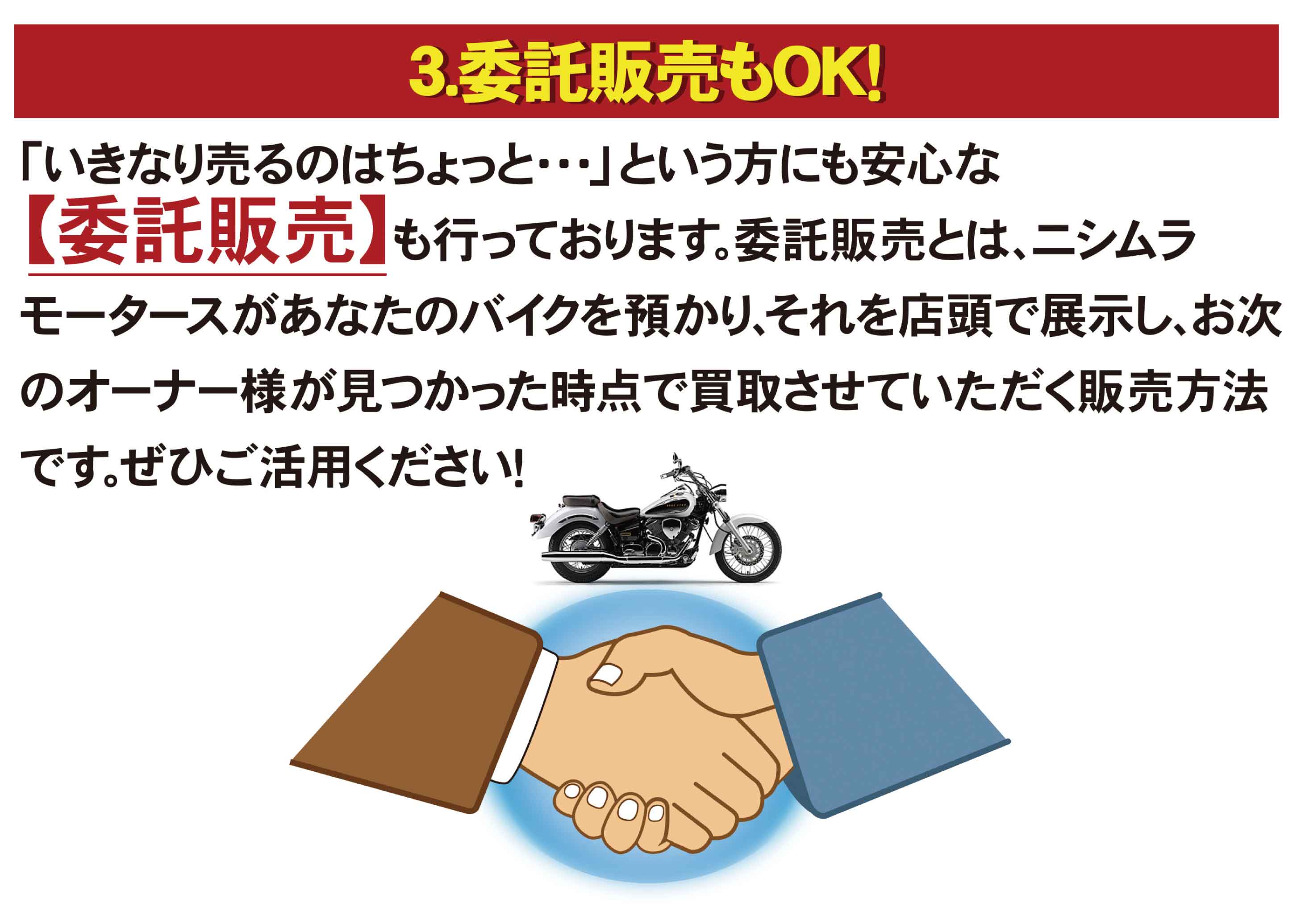 3.委託販売もOK！「いきなり売るのはちょっと...」という方にも安心な【委託販売】も行っております。委託販売とは、ニシムラモータースがあなたのバイクを預かり、それを店頭で展示し、お次のオーナー様が見つかった時点で買取させていただく販売方法です。是非ご活用ください！