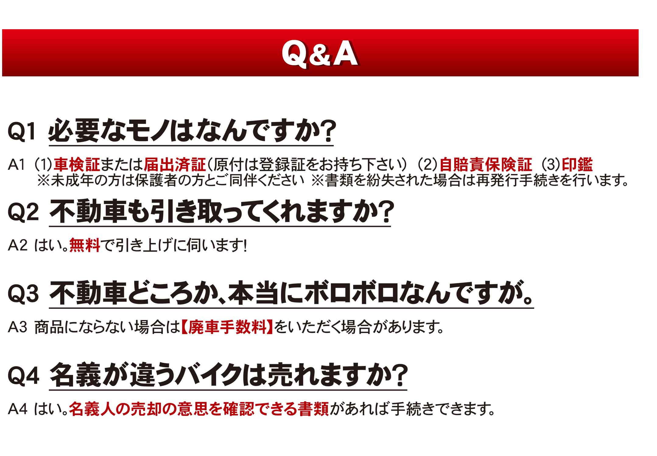 Q&A Q1　必要なモノはなんですか？　A1　（１）車検証または届出済証（原付は登録証をお持ちください）（２）自賠責保険証　（３）印鑑　＊未成年の方は保護者の方と御同伴ください。＊書類を噴出された場合は再発行手続きを行います。　Q2　不動車も引き取ってくれますか？　A2　はい。無料で引き上げに伺います！　Q3　不動車どころか、本当にボロボロなんですが。　A3　商品にならない場合は【配車手数料】をいただく場合があります。　Q4　名義が違うバイクはうれますか？　A4　はい。名義人の売却の意思を確認できる書類があれば手続きできます。